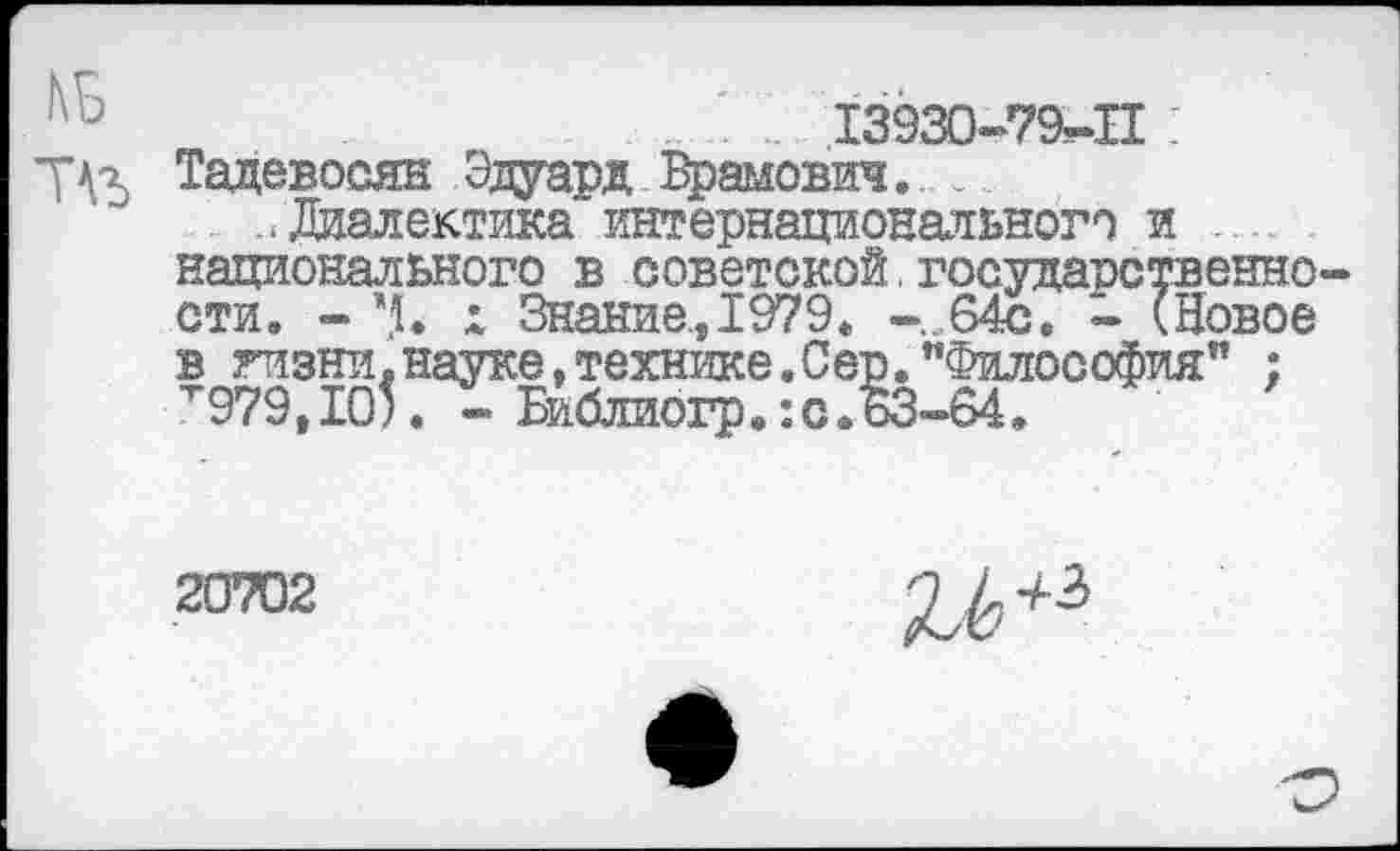 ﻿...' .. 13930-79-П I
7^2 Тадевосян Эдуард Врамович. _
. ..Диалектика интернационального и национального в советской. государственно стив - Ч. х Знание., 1979. -...64с, - (Новое в гизни, науке, технике. Сер. "Философия” : "и979, ТО5. - Библиогр.: с.63-64.
20702
и+ъ